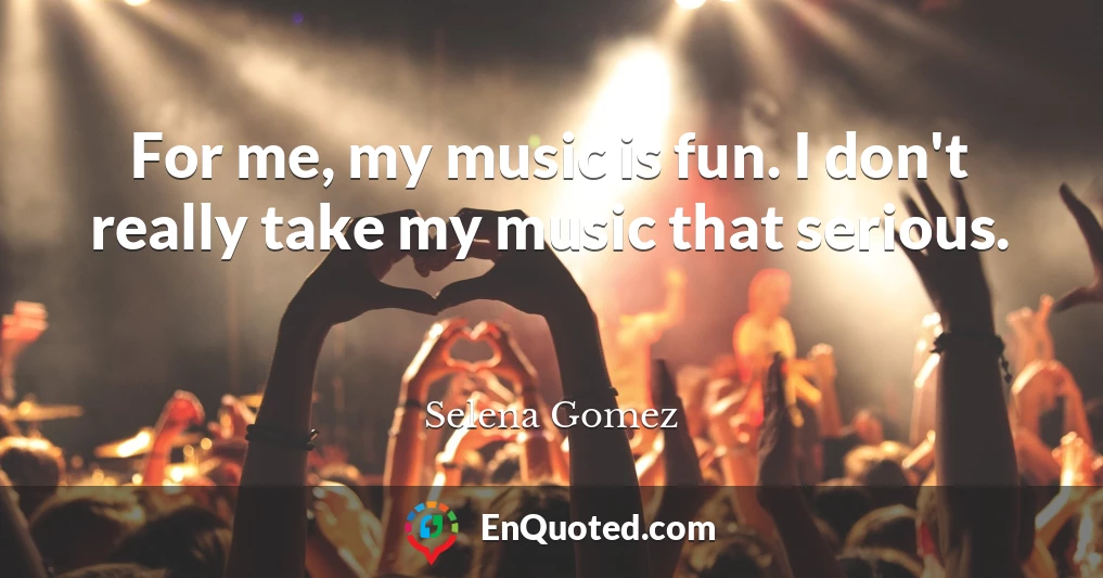 For me, my music is fun. I don't really take my music that serious.