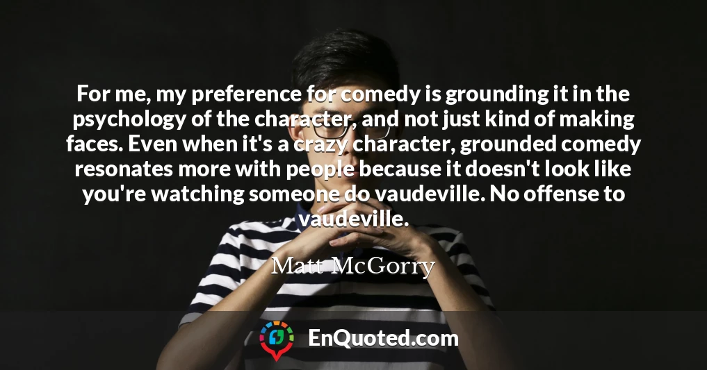 For me, my preference for comedy is grounding it in the psychology of the character, and not just kind of making faces. Even when it's a crazy character, grounded comedy resonates more with people because it doesn't look like you're watching someone do vaudeville. No offense to vaudeville.
