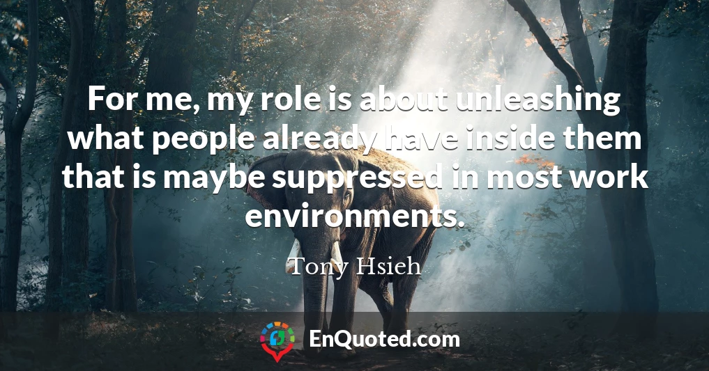 For me, my role is about unleashing what people already have inside them that is maybe suppressed in most work environments.