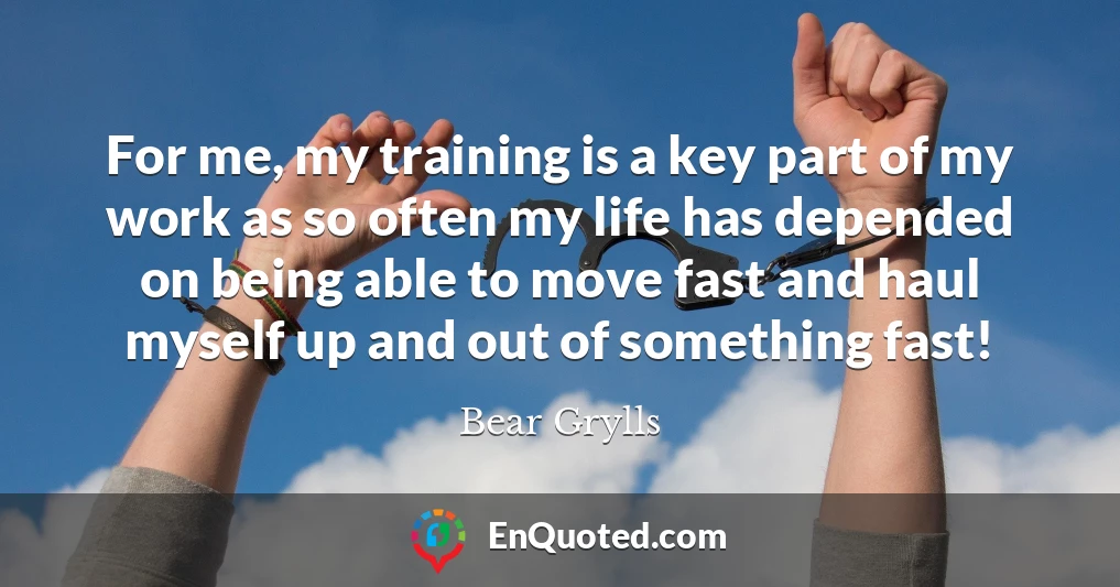 For me, my training is a key part of my work as so often my life has depended on being able to move fast and haul myself up and out of something fast!