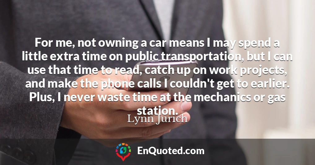 For me, not owning a car means I may spend a little extra time on public transportation, but I can use that time to read, catch up on work projects, and make the phone calls I couldn't get to earlier. Plus, I never waste time at the mechanics or gas station.