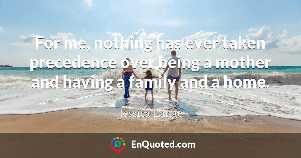 For me, nothing has ever taken precedence over being a mother and having a family and a home.