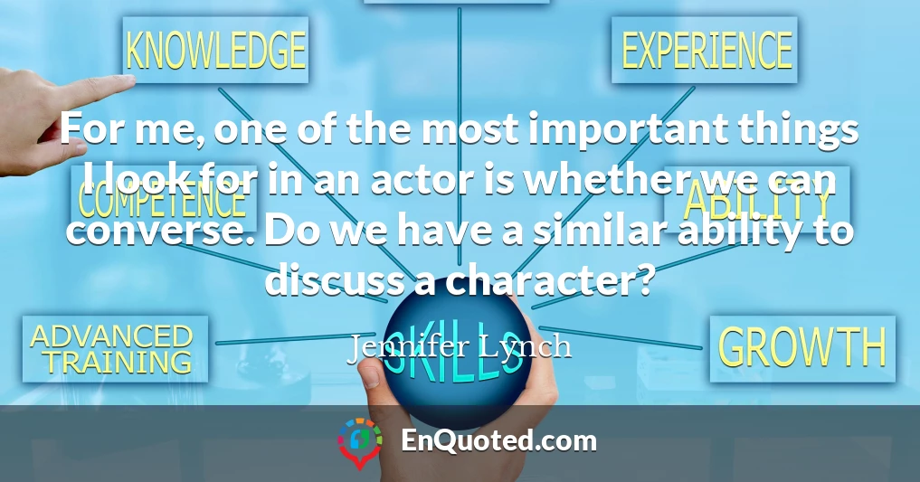 For me, one of the most important things I look for in an actor is whether we can converse. Do we have a similar ability to discuss a character?
