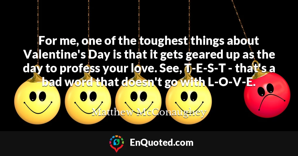 For me, one of the toughest things about Valentine's Day is that it gets geared up as the day to profess your love. See, T-E-S-T - that's a bad word that doesn't go with L-O-V-E.