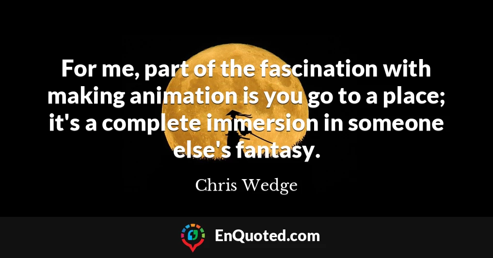 For me, part of the fascination with making animation is you go to a place; it's a complete immersion in someone else's fantasy.