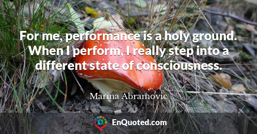 For me, performance is a holy ground. When I perform, I really step into a different state of consciousness.