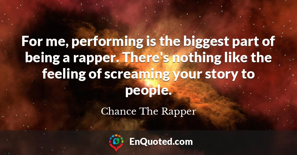 For me, performing is the biggest part of being a rapper. There's nothing like the feeling of screaming your story to people.