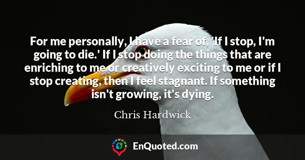 For me personally, I have a fear of, 'If I stop, I'm going to die.' If I stop doing the things that are enriching to me or creatively exciting to me or if I stop creating, then I feel stagnant. If something isn't growing, it's dying.