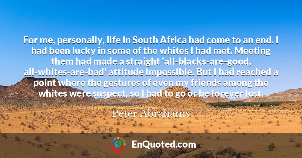 For me, personally, life in South Africa had come to an end. I had been lucky in some of the whites I had met. Meeting them had made a straight 'all-blacks-are-good, all-whites-are-bad' attitude impossible. But I had reached a point where the gestures of even my friends among the whites were suspect, so I had to go or be forever lost.