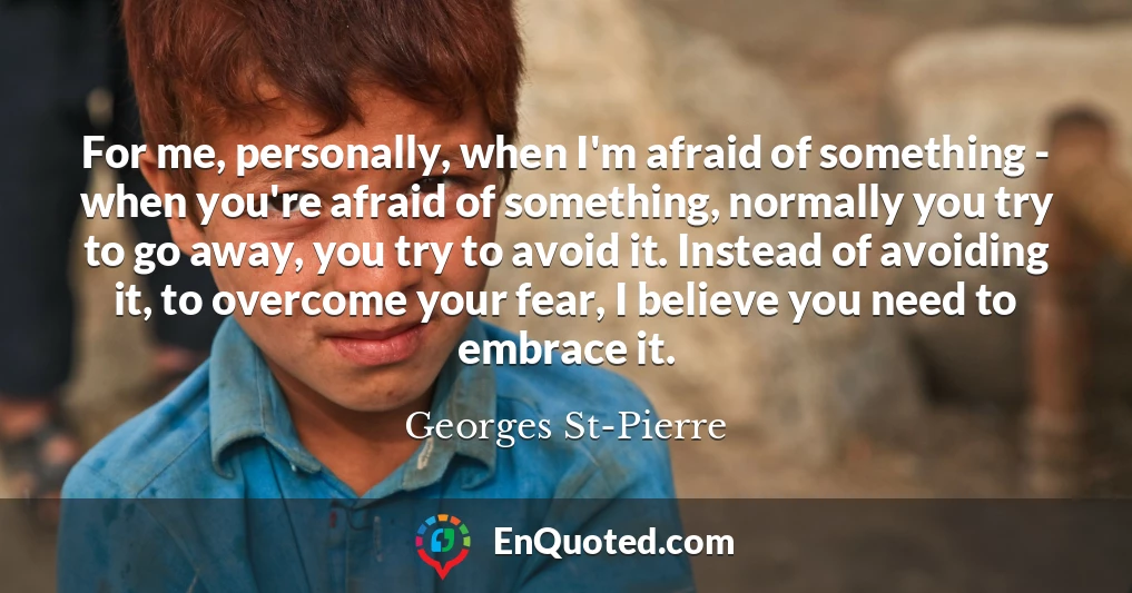 For me, personally, when I'm afraid of something - when you're afraid of something, normally you try to go away, you try to avoid it. Instead of avoiding it, to overcome your fear, I believe you need to embrace it.