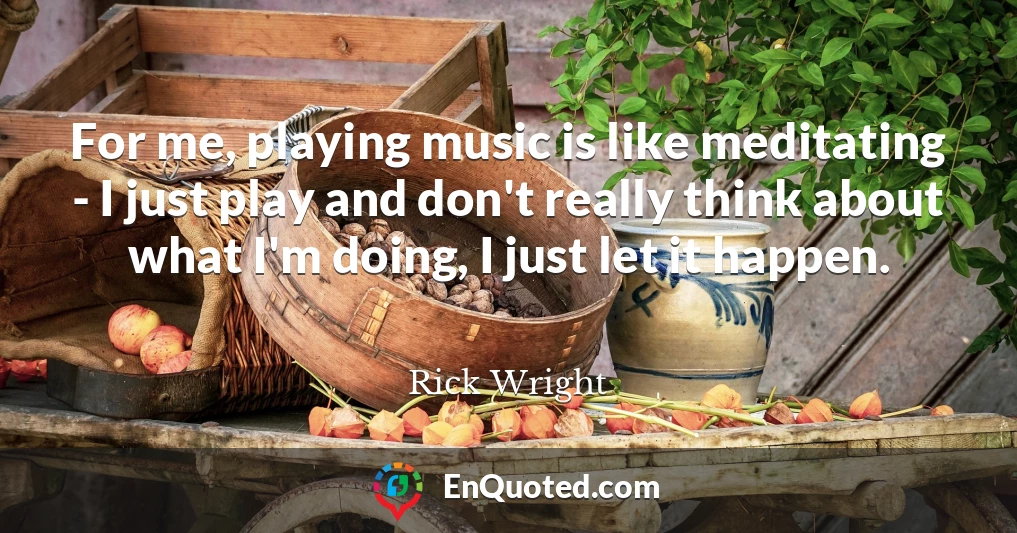 For me, playing music is like meditating - I just play and don't really think about what I'm doing, I just let it happen.