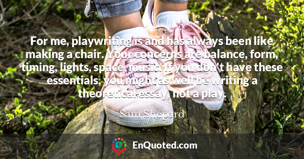 For me, playwriting is and has always been like making a chair. Your concerns are balance, form, timing, lights, space, music. If you don't have these essentials, you might as well be writing a theoretical essay, not a play.