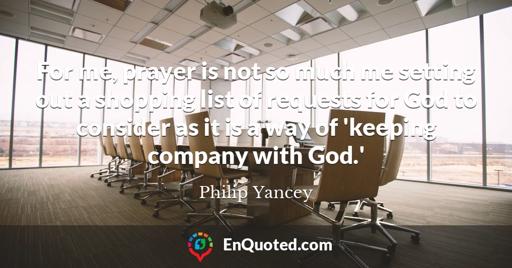 For me, prayer is not so much me setting out a shopping list of requests for God to consider as it is a way of 'keeping company with God.'