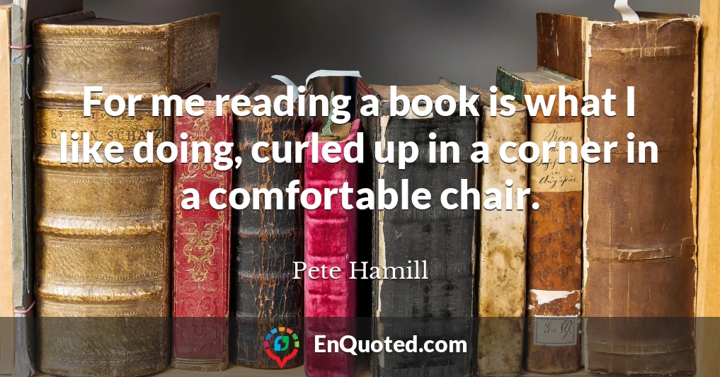 For me reading a book is what I like doing, curled up in a corner in a comfortable chair.