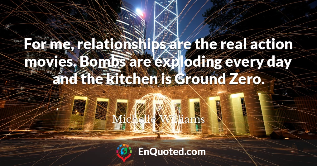 For me, relationships are the real action movies. Bombs are exploding every day and the kitchen is Ground Zero.