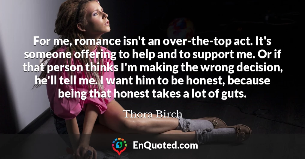 For me, romance isn't an over-the-top act. It's someone offering to help and to support me. Or if that person thinks I'm making the wrong decision, he'll tell me. I want him to be honest, because being that honest takes a lot of guts.