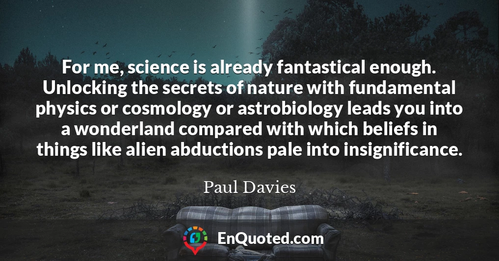 For me, science is already fantastical enough. Unlocking the secrets of nature with fundamental physics or cosmology or astrobiology leads you into a wonderland compared with which beliefs in things like alien abductions pale into insignificance.