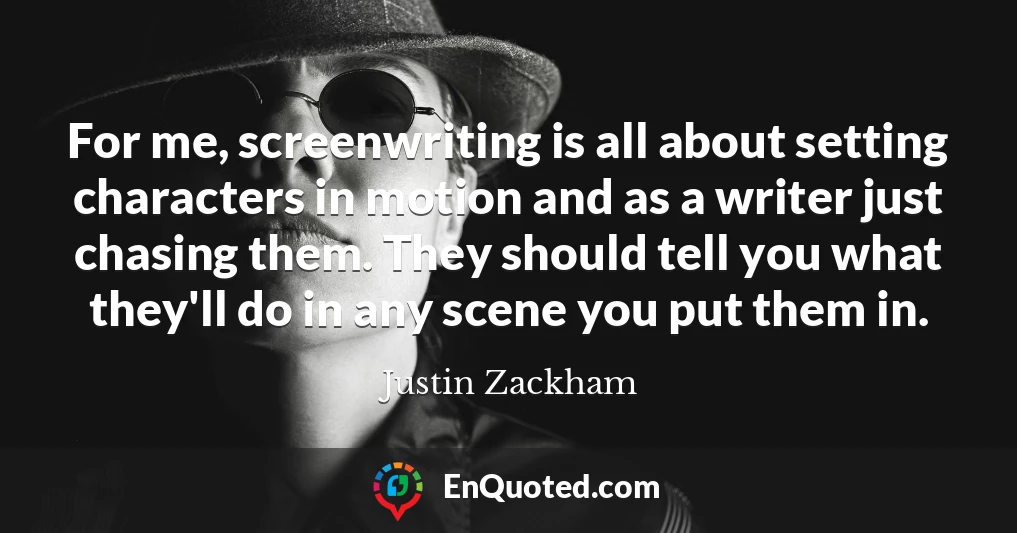 For me, screenwriting is all about setting characters in motion and as a writer just chasing them. They should tell you what they'll do in any scene you put them in.