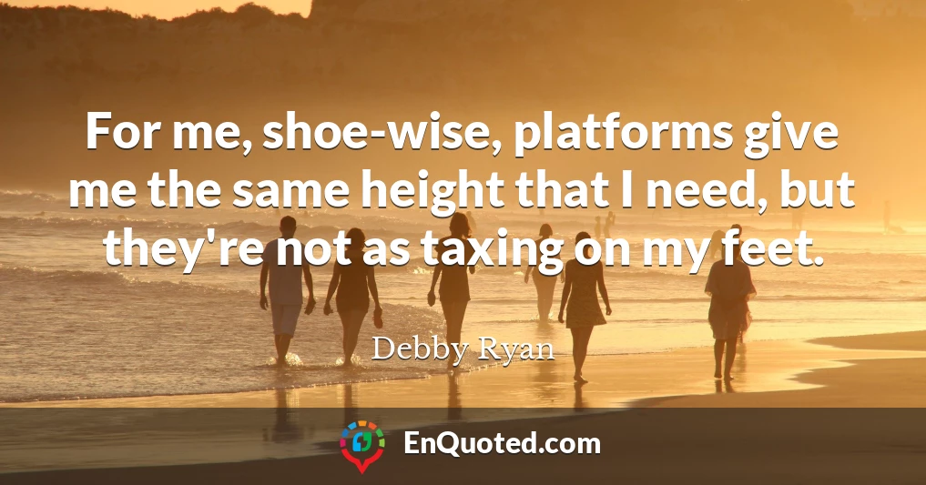 For me, shoe-wise, platforms give me the same height that I need, but they're not as taxing on my feet.