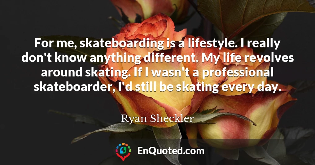 For me, skateboarding is a lifestyle. I really don't know anything different. My life revolves around skating. If I wasn't a professional skateboarder, I'd still be skating every day.