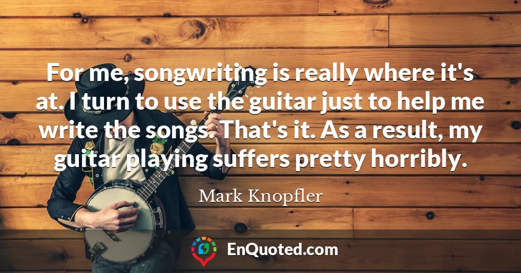 For me, songwriting is really where it's at. I turn to use the guitar just to help me write the songs. That's it. As a result, my guitar playing suffers pretty horribly.