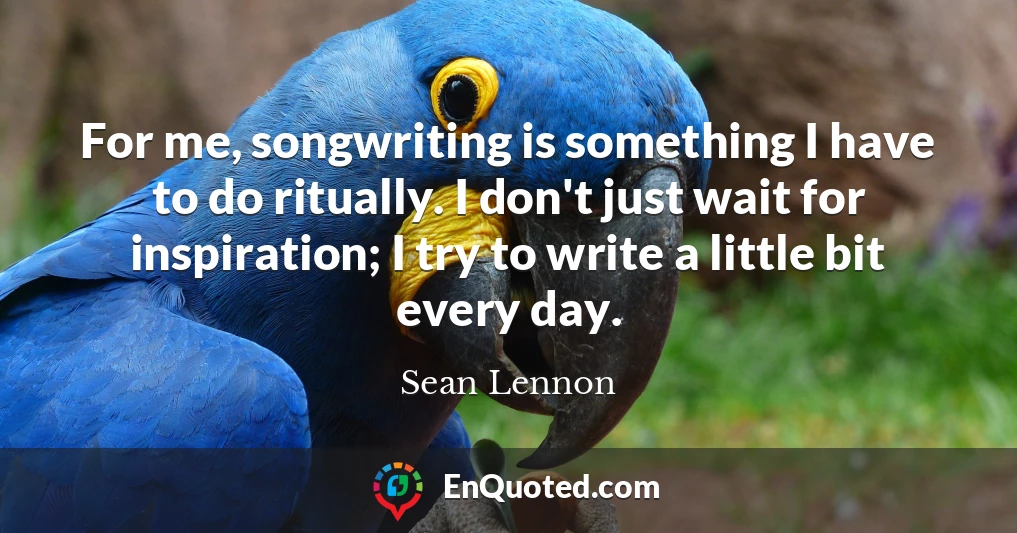 For me, songwriting is something I have to do ritually. I don't just wait for inspiration; I try to write a little bit every day.