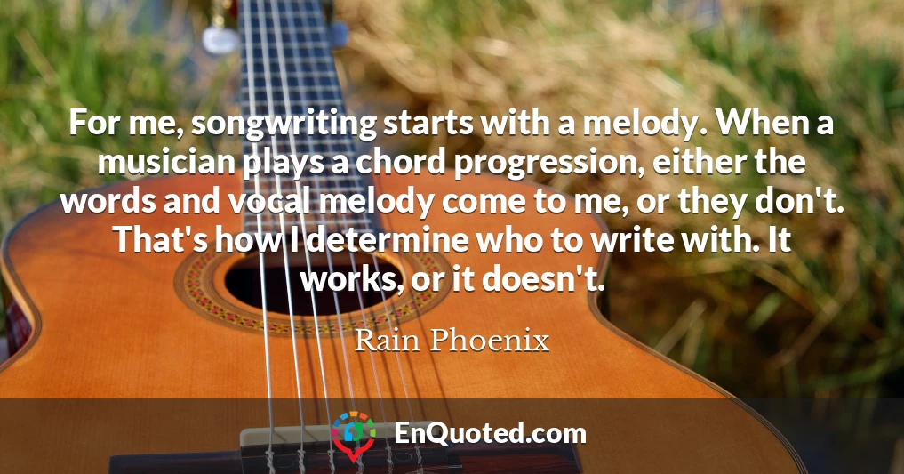 For me, songwriting starts with a melody. When a musician plays a chord progression, either the words and vocal melody come to me, or they don't. That's how I determine who to write with. It works, or it doesn't.