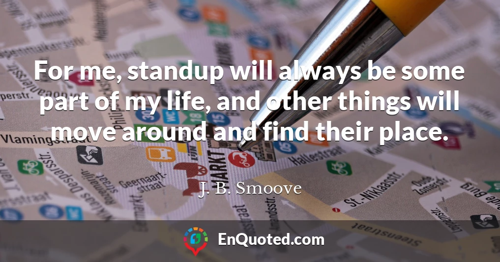 For me, standup will always be some part of my life, and other things will move around and find their place.
