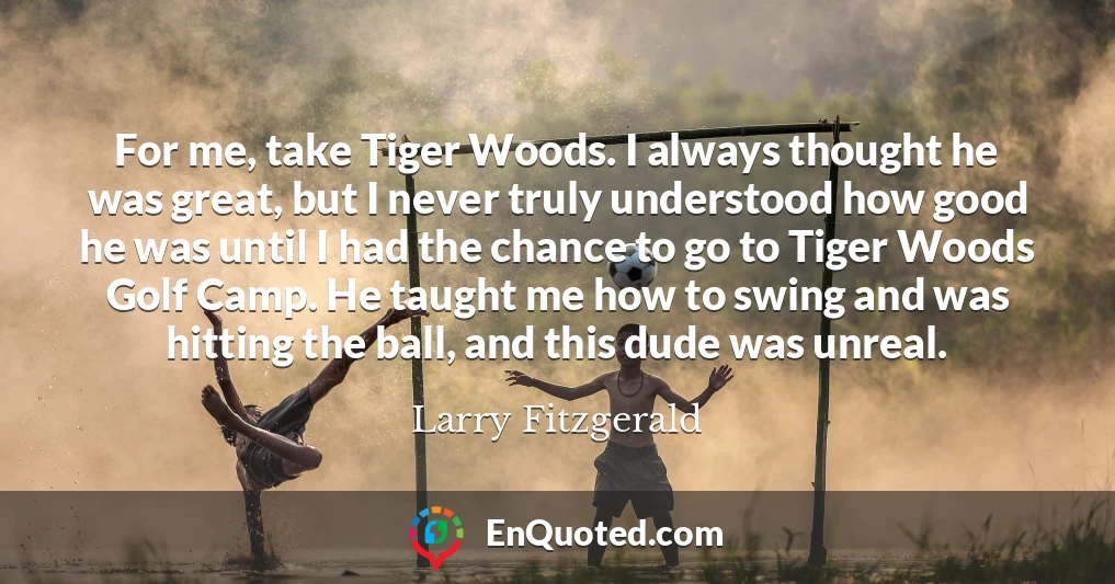 For me, take Tiger Woods. I always thought he was great, but I never truly understood how good he was until I had the chance to go to Tiger Woods Golf Camp. He taught me how to swing and was hitting the ball, and this dude was unreal.