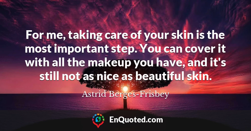 For me, taking care of your skin is the most important step. You can cover it with all the makeup you have, and it's still not as nice as beautiful skin.