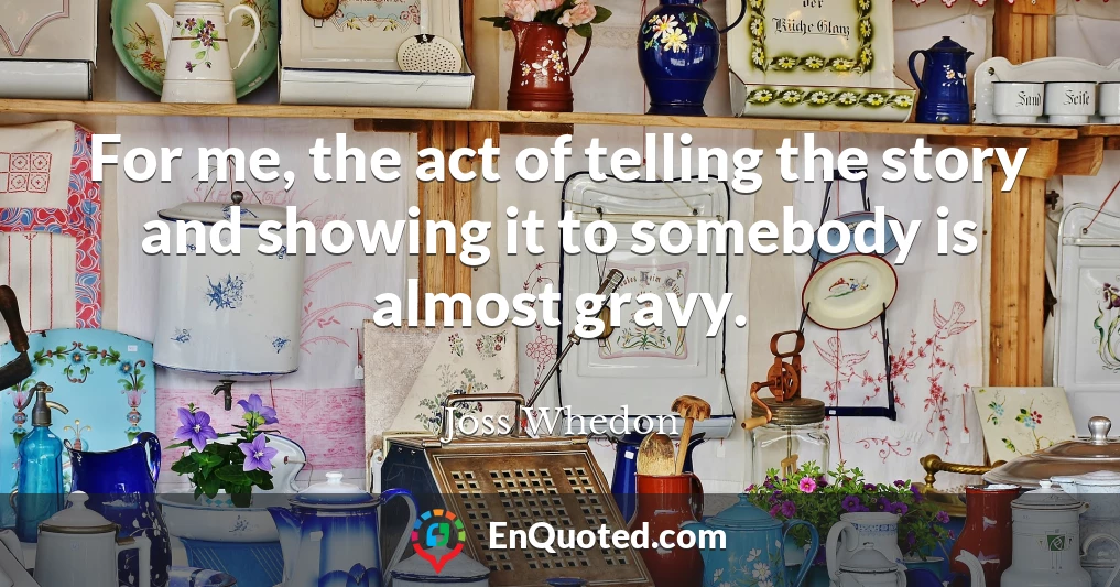 For me, the act of telling the story and showing it to somebody is almost gravy.