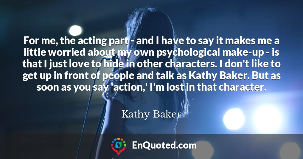 For me, the acting part - and I have to say it makes me a little worried about my own psychological make-up - is that I just love to hide in other characters. I don't like to get up in front of people and talk as Kathy Baker. But as soon as you say 'action,' I'm lost in that character.