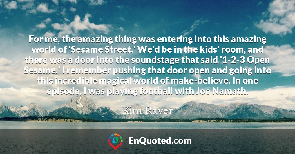 For me, the amazing thing was entering into this amazing world of 'Sesame Street.' We'd be in the kids' room, and there was a door into the soundstage that said '1-2-3 Open Sesame.' I remember pushing that door open and going into this incredible magical world of make-believe. In one episode, I was playing football with Joe Namath.