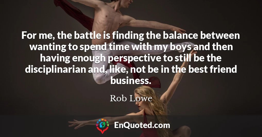 For me, the battle is finding the balance between wanting to spend time with my boys and then having enough perspective to still be the disciplinarian and, like, not be in the best friend business.