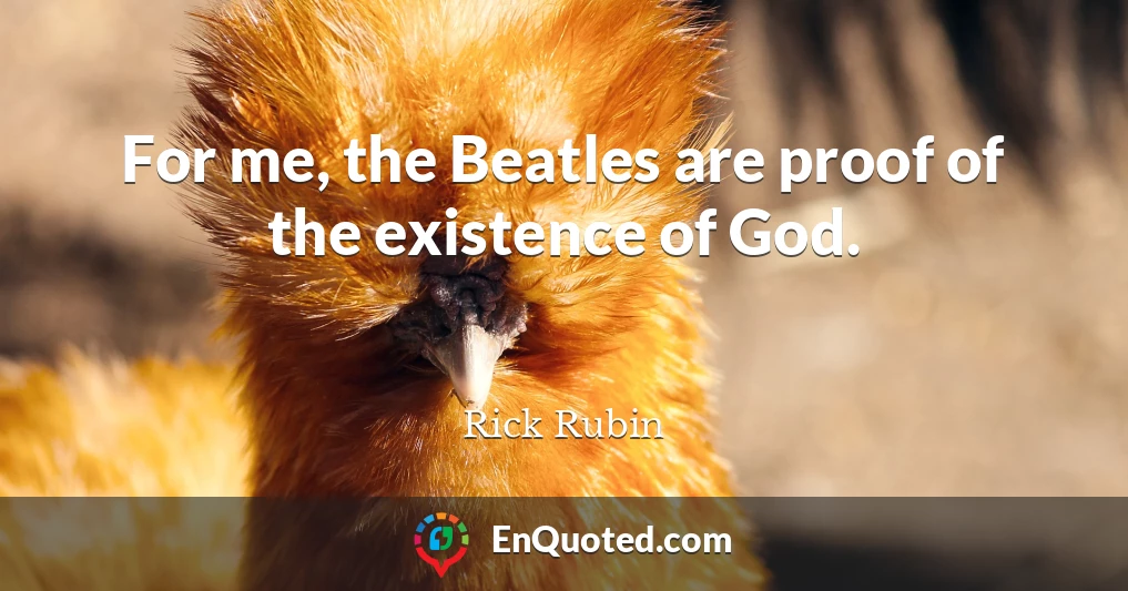 For me, the Beatles are proof of the existence of God.