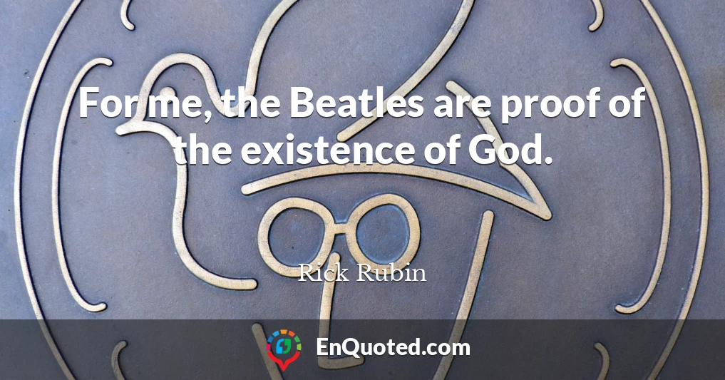 For me, the Beatles are proof of the existence of God.