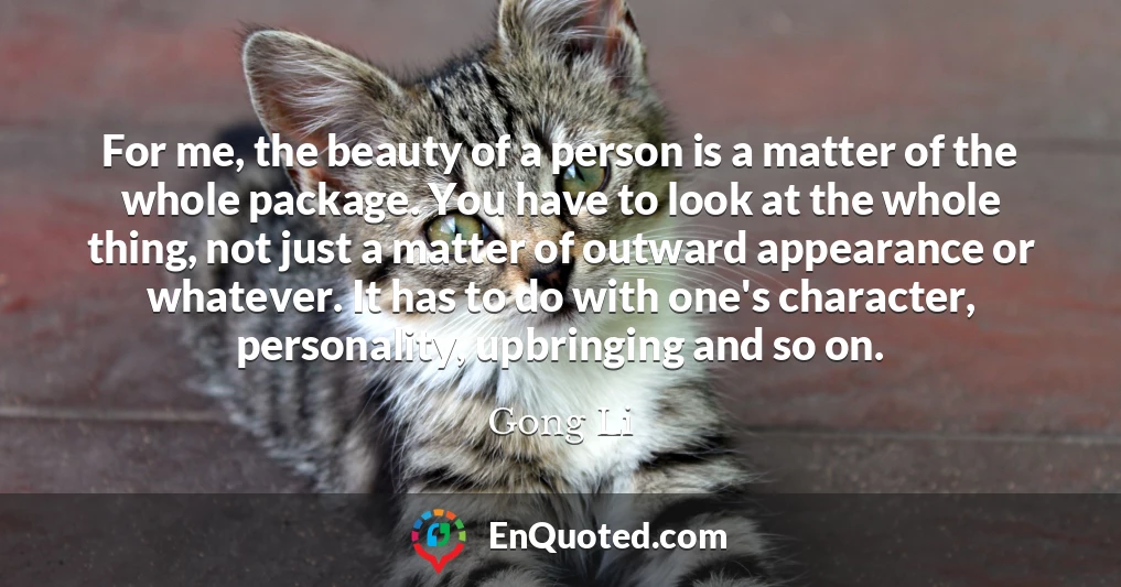 For me, the beauty of a person is a matter of the whole package. You have to look at the whole thing, not just a matter of outward appearance or whatever. It has to do with one's character, personality, upbringing and so on.