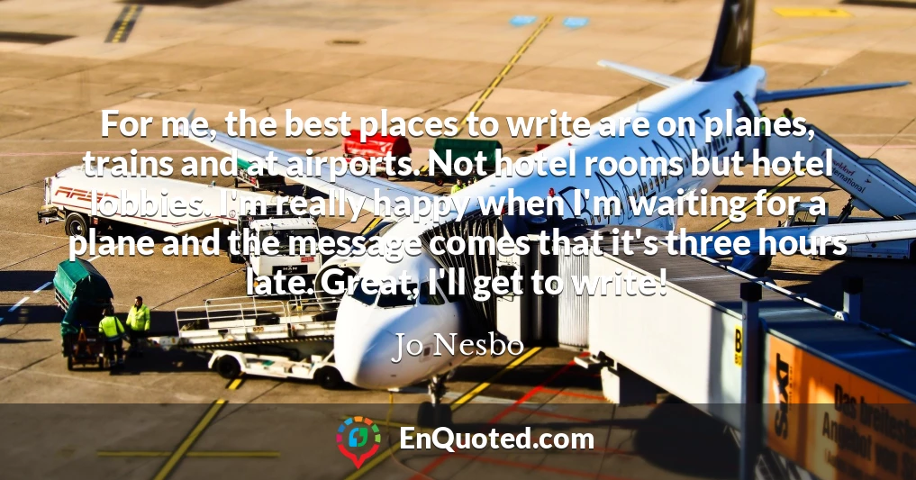 For me, the best places to write are on planes, trains and at airports. Not hotel rooms but hotel lobbies. I'm really happy when I'm waiting for a plane and the message comes that it's three hours late. Great, I'll get to write!