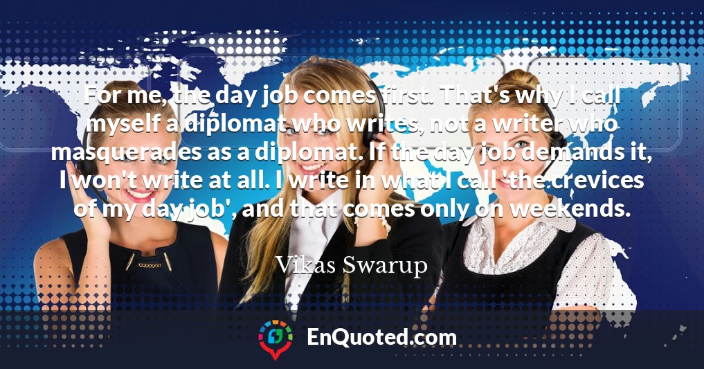 For me, the day job comes first. That's why I call myself a diplomat who writes, not a writer who masquerades as a diplomat. If the day job demands it, I won't write at all. I write in what I call 'the crevices of my day job', and that comes only on weekends.