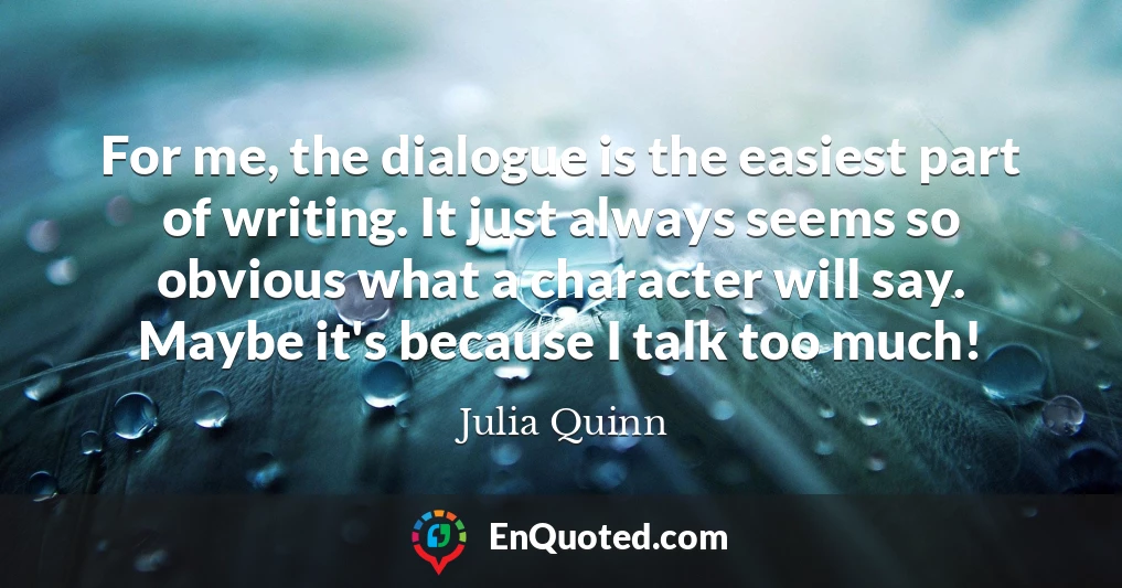 For me, the dialogue is the easiest part of writing. It just always seems so obvious what a character will say. Maybe it's because I talk too much!