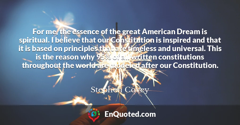 For me, the essence of the great American Dream is spiritual. I believe that our Constitution is inspired and that it is based on principles that are timeless and universal. This is the reason why 95% of all written constitutions throughout the world are modeled after our Constitution.