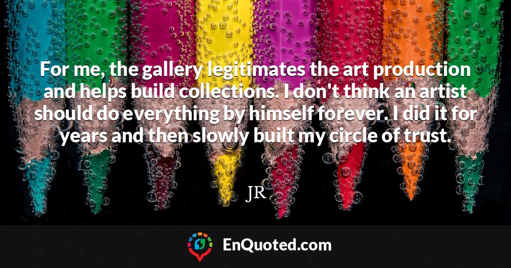 For me, the gallery legitimates the art production and helps build collections. I don't think an artist should do everything by himself forever. I did it for years and then slowly built my circle of trust.