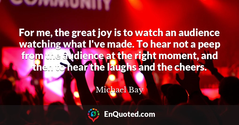 For me, the great joy is to watch an audience watching what I've made. To hear not a peep from the audience at the right moment, and then to hear the laughs and the cheers.