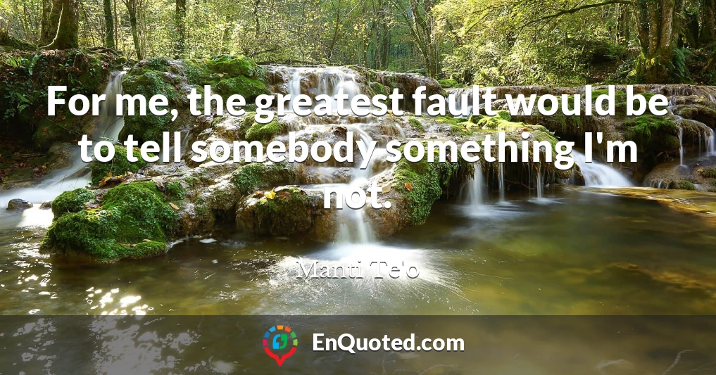 For me, the greatest fault would be to tell somebody something I'm not.