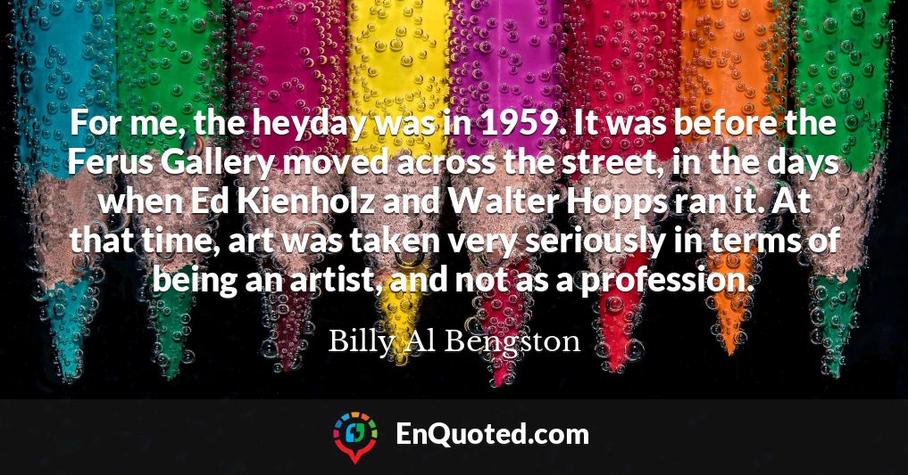 For me, the heyday was in 1959. It was before the Ferus Gallery moved across the street, in the days when Ed Kienholz and Walter Hopps ran it. At that time, art was taken very seriously in terms of being an artist, and not as a profession.