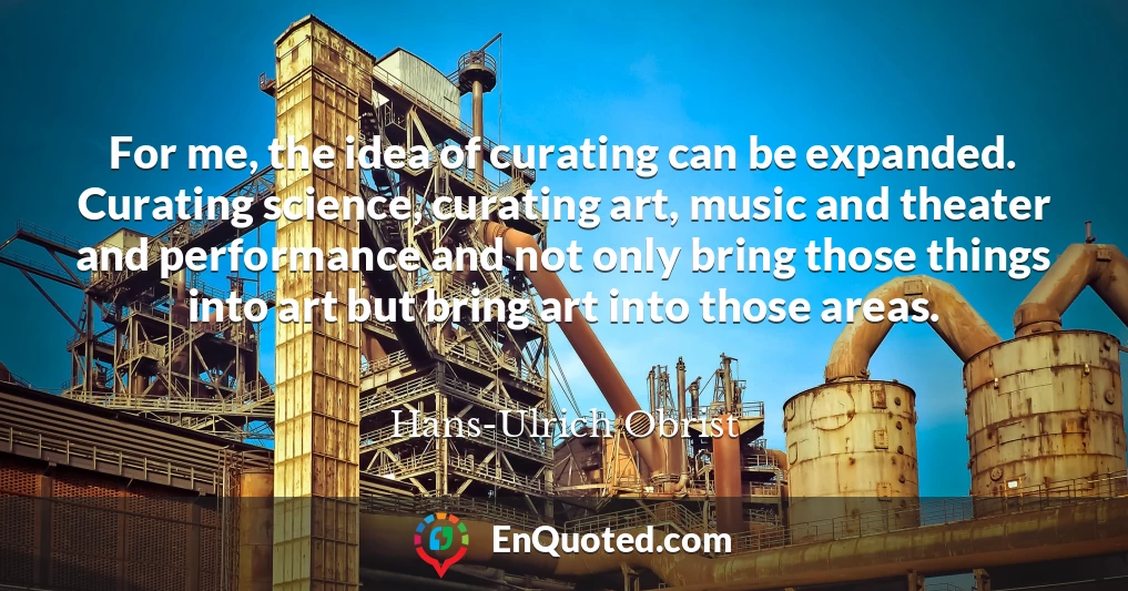 For me, the idea of curating can be expanded. Curating science, curating art, music and theater and performance and not only bring those things into art but bring art into those areas.