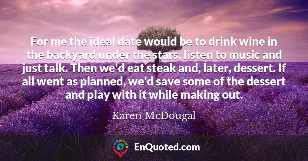 For me the ideal date would be to drink wine in the backyard under the stars, listen to music and just talk. Then we'd eat steak and, later, dessert. If all went as planned, we'd save some of the dessert and play with it while making out.
