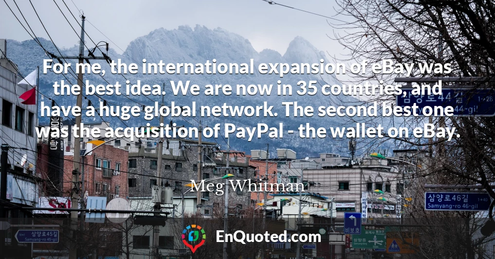 For me, the international expansion of eBay was the best idea. We are now in 35 countries, and have a huge global network. The second best one was the acquisition of PayPal - the wallet on eBay.