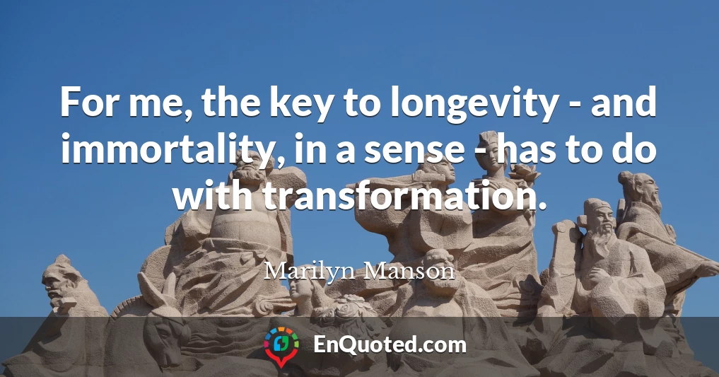 For me, the key to longevity - and immortality, in a sense - has to do with transformation.