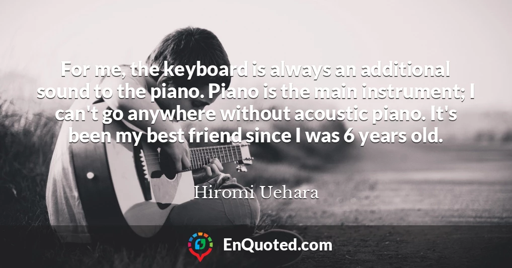 For me, the keyboard is always an additional sound to the piano. Piano is the main instrument; I can't go anywhere without acoustic piano. It's been my best friend since I was 6 years old.